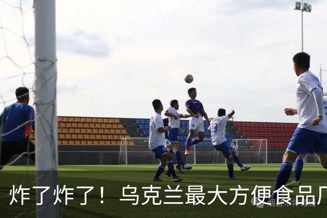 炸了炸了！乌克兰最大方便食品厂被炸，6亿盒年产能照样直接归零